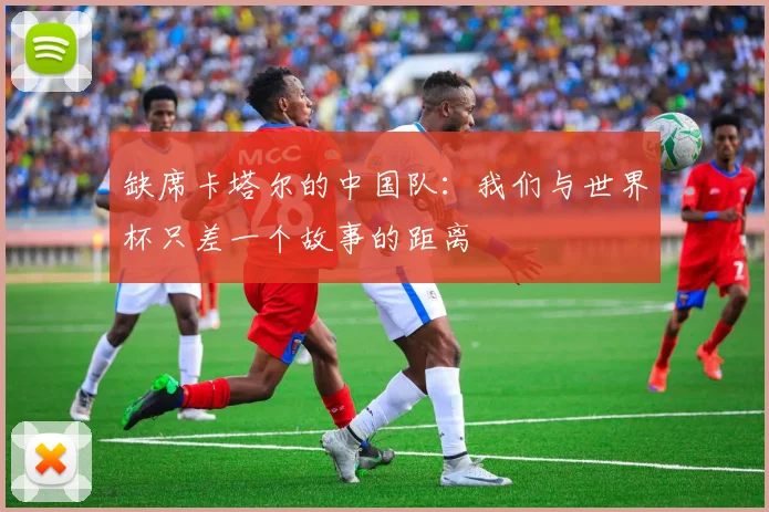 缺席卡塔尔的中国队：我们与世界杯只差一个故事的距离