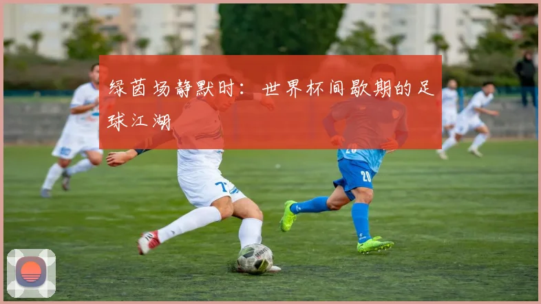 绿茵场静默时：世界杯间歇期的足球江湖