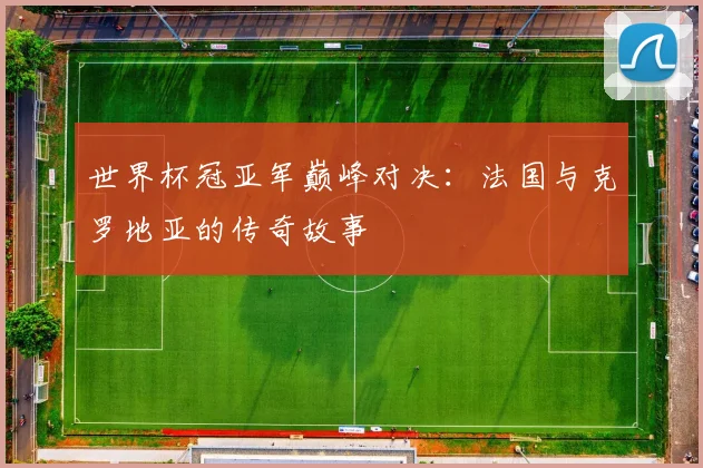 世界杯冠亚军巅峰对决：法国与克罗地亚的传奇故事