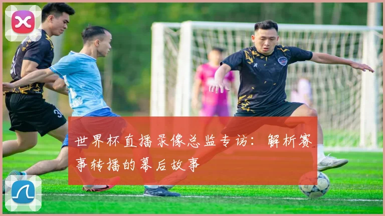 世界杯直播录像总监专访：解析赛事转播的幕后故事