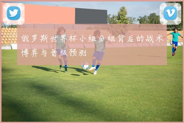 俄罗斯世界杯小组分组背后的战术博弈与晋级预测