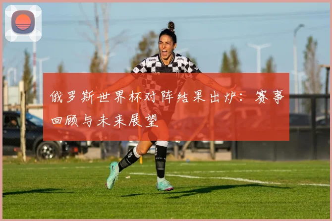 俄罗斯世界杯对阵结果出炉：赛事回顾与未来展望