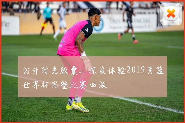 打开时光胶囊：深度体验2019男篮世界杯完整比赛回放