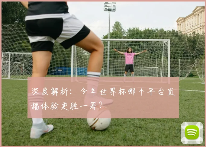 深度解析：今年世界杯哪个平台直播体验更胜一筹？