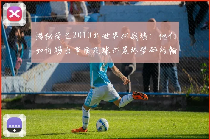 揭秘荷兰2010年世界杯战绩：他们如何踢出华丽足球却最终梦碎约翰内斯堡