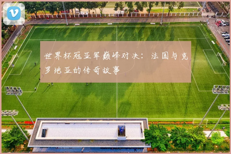 世界杯冠亚军巅峰对决:法国与克罗地亚的传奇故事