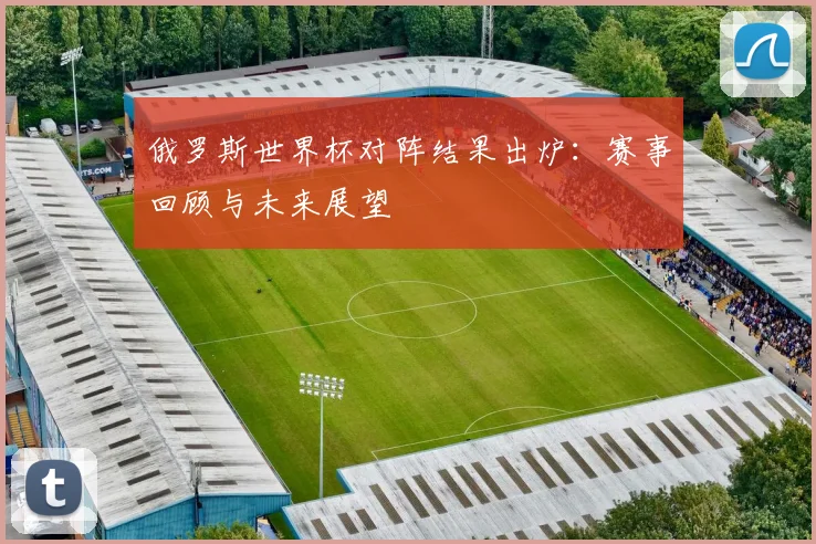 俄罗斯世界杯对阵结果出炉：赛事回顾与未来展望