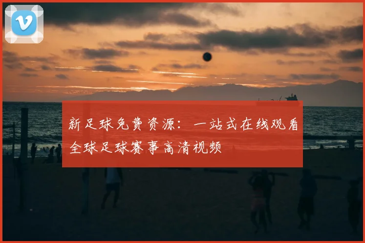 新足球免费资源：一站式在线观看全球足球赛事高清视频