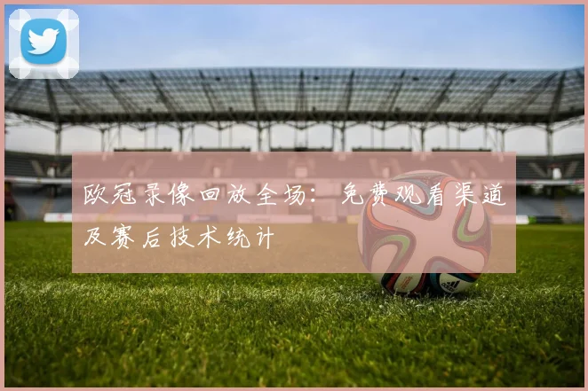 欧冠录像回放全场：免费观看渠道及赛后技术统计