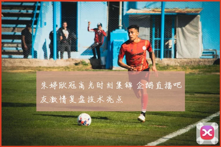 朱婷欧冠高光时刻集锦 企鹅直播吧友激情复盘技术亮点