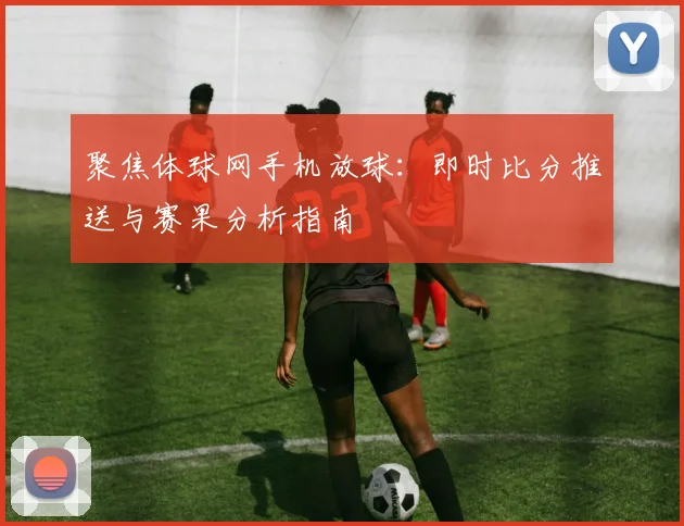 聚焦体球网手机放球：即时比分推送与赛果分析指南
