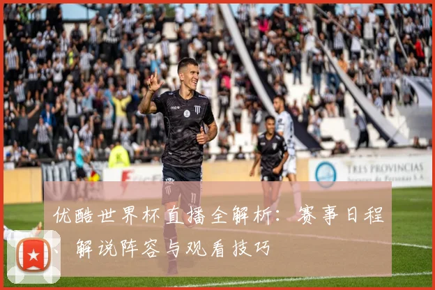优酷世界杯直播全解析：赛事日程、解说阵容与观看技巧