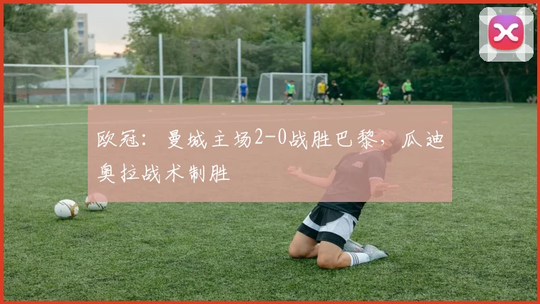 欧冠：曼城主场2-0战胜巴黎，瓜迪奥拉战术制胜