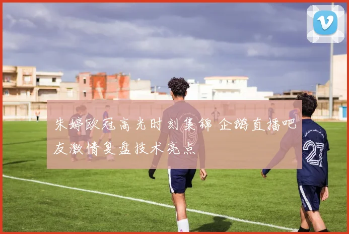 朱婷欧冠高光时刻集锦 企鹅直播吧友激情复盘技术亮点